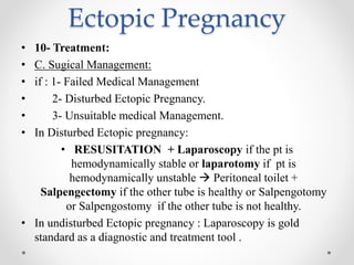 Ectopic Pregnancy
• 10- Treatment:
• C. Sugical Management:
• if : 1- Failed Medical Management
• 2- Disturbed Ectopic Pregnancy.
• 3- Unsuitable medical Management.
• In Disturbed Ectopic pregnancy:
• RESUSITATION + Laparoscopy if the pt is
hemodynamically stable or laparotomy if pt is
hemodynamically unstable  Peritoneal toilet +
Salpengectomy if the other tube is healthy or Salpengotomy
or Salpengostomy if the other tube is not healthy.
• In undisturbed Ectopic pregnancy : Laparoscopy is gold
standard as a diagnostic and treatment tool .
 
