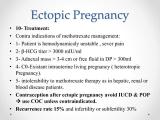 Ectopic Pregnancy
• 10- Treatment:
• Contra indications of methotrexate management:
• 1- Patient is hemodynamicaly unstable , sever pain
• 2- β-HCG titer > 3000 mIU/ml
• 3- Adnexal mass > 3-4 cm or free fluid in DP > 300ml
• 4- C0-Existant intrauterine living pregnancy ( heterotropic
Pregnancy).
• 5- intolerability to methotrexate therapy as in hepatic, renal or
blood disease patients.
• Contraception after ectopic pregnancy avoid IUCD & POP
 use COC unless contraindicated.
• Recurrence rate 15% and infertility or subfertility 30%
 
