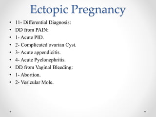 Ectopic Pregnancy
• 11- Differential Diagnosis:
• DD from PAIN:
• 1- Acute PID.
• 2- Complicated ovarian Cyst.
• 3- Acute appendicitis.
• 4- Acute Pyelonephritis.
• DD from Vaginal Bleeding:
• 1- Abortion.
• 2- Vesicular Mole.
 