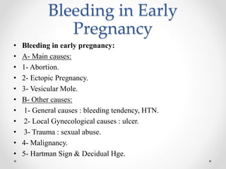 Bleeding in Early
Pregnancy
• Bleeding in early pregnancy:
• A- Main causes:
• 1- Abortion.
• 2- Ectopic Pregnancy.
• 3- Vesicular Mole.
• B- Other causes:
• 1- General causes : bleeding tendency, HTN.
• 2- Local Gynecological causes : ulcer.
• 3- Trauma : sexual abuse.
• 4- Malignancy.
• 5- Hartman Sign & Decidual Hge.
 
