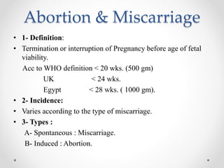 Abortion & Miscarriage
• 1- Definition:
• Termination or interruption of Pregnancy before age of fetal
viability.
Acc to WHO definition < 20 wks. (500 gm)
UK < 24 wks.
Egypt < 28 wks. ( 1000 gm).
• 2- Incidence:
• Varies according to the type of miscarriage.
• 3- Types :
A- Spontaneous : Miscarriage.
B- Induced : Abortion.
 