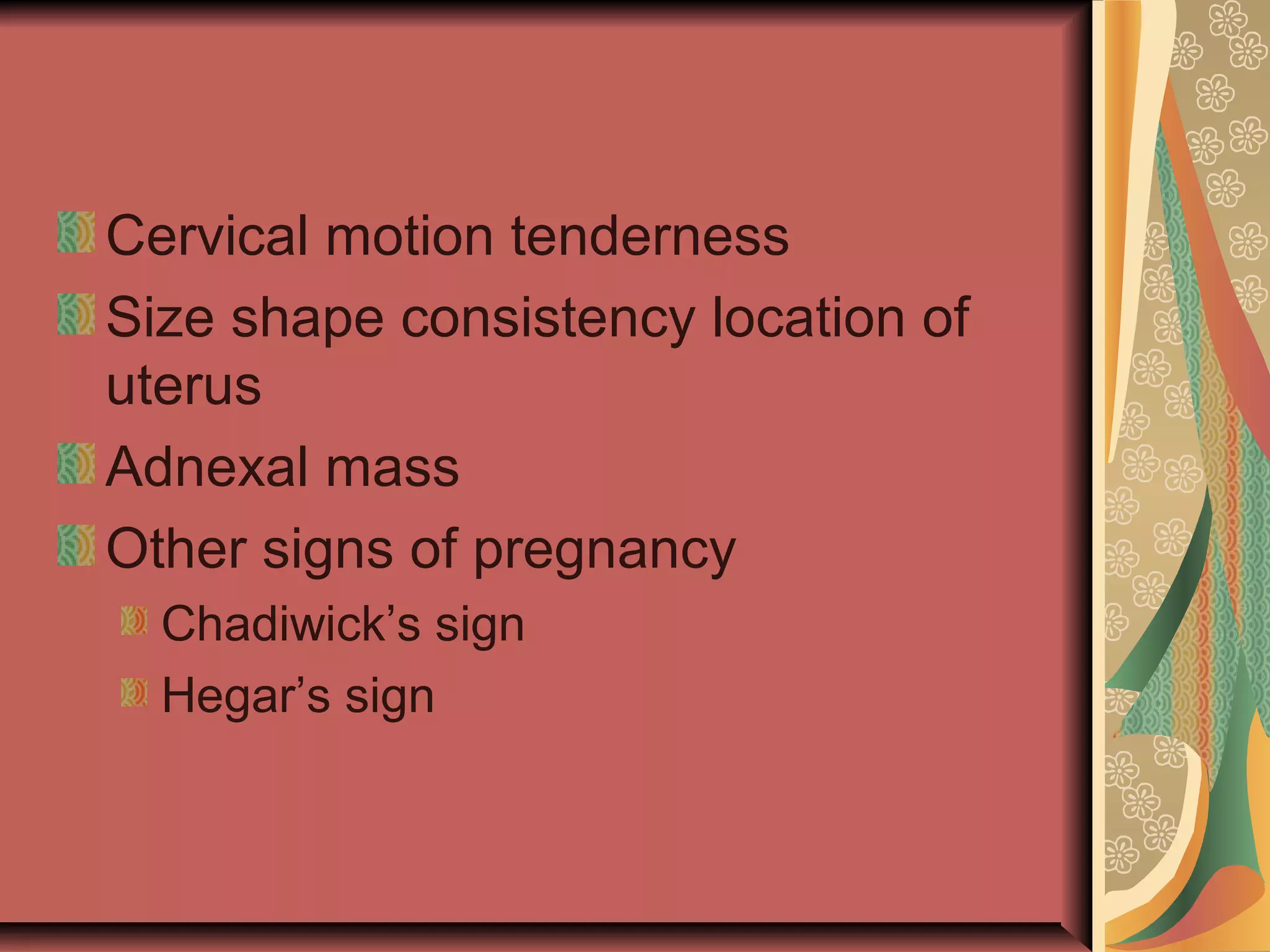 Cervical motion tenderness
Size shape consistency location of
uterus
Adnexal mass
Other signs of pregnancy
Chadiwick’s sign
Hegar’s sign