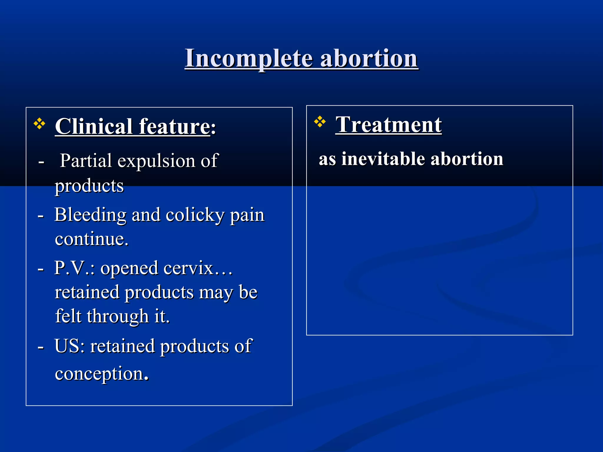 Incomplete abortion


Clinical feature:

- Partial expulsion of
products
- Bleeding and colicky pain
continue.
- P.V.: opened cervix…
retained products may be
felt through it.
- US: retained products of
conception.



Treatment

as inevitable abortion

 