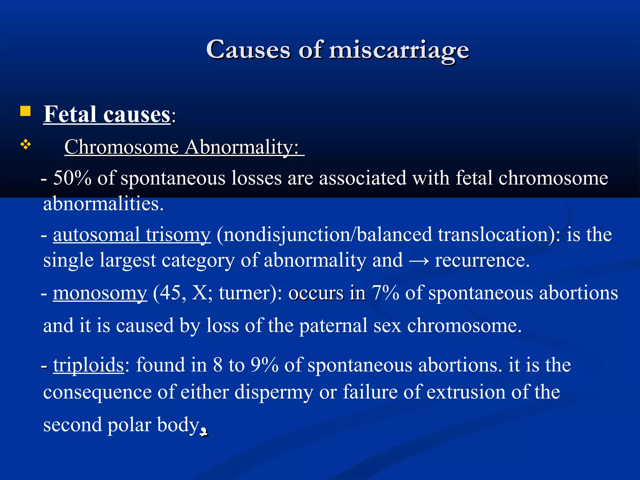 Causes of miscarriage


Fetal causes:



Chromosome Abnormality:
- 50% of spontaneous losses are associated with fetal chromosome
abnormalities.
- autosomal trisomy (nondisjunction/balanced translocation): is the
single largest category of abnormality and → recurrence.
- monosomy (45, X; turner): occurs in 7% of spontaneous abortions
and it is caused by loss of the paternal sex chromosome.
- triploids: found in 8 to 9% of spontaneous abortions. it is the
consequence of either dispermy or failure of extrusion of the
second polar body,

 