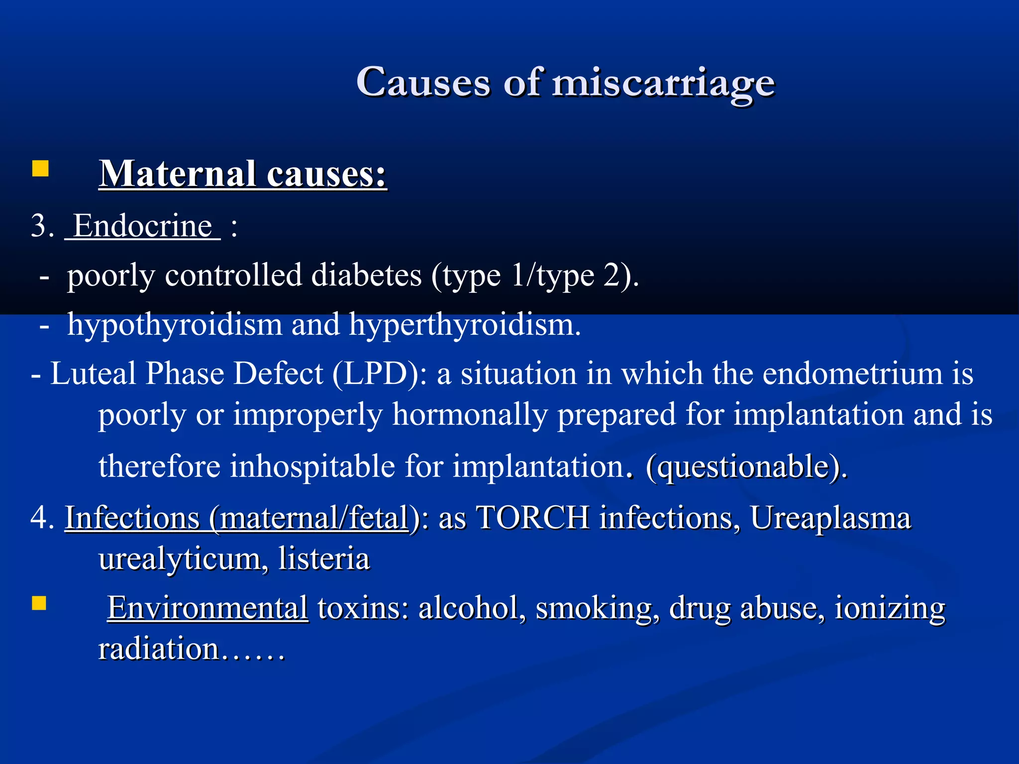 Causes of miscarriage


Maternal causes:

3. Endocrine :
- poorly controlled diabetes (type 1/type 2).
- hypothyroidism and hyperthyroidism.
- Luteal Phase Defect (LPD): a situation in which the endometrium is
poorly or improperly hormonally prepared for implantation and is
therefore inhospitable for implantation. (questionable).
4. Infections (maternal/fetal): as TORCH infections, Ureaplasma
urealyticum, listeria

Environmental toxins: alcohol, smoking, drug abuse, ionizing
radiation……

 