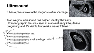 Ultrasound
It has a pivotal role in the diagnosis of miscarriage.
Transvaginal ultrasound has helped identify the early
ultrasonographic features seen in a normal early intrauterine
pregnancy and it’s visible landmarks are as follows :
● Week 5: visible gestation sac.
● Week 6: visible yolk sac.
● Week 6: visible embryo.
● Week 7: visible amnion
9) and embryo heart activit
 