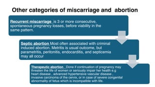 Other categories of miscarriage and abortion
Recurrent miscarriage is 3 or more consecutive,
spontaneous pregnancy losses, before viability in the
same pattern.
Septic abortion Most often associated with criminal
induced abortion. Metritis is usual outcome, but
parametritis, peritonitis, endocarditis, and septicemia
may all occur
Therapeutic abortion Done if continuation of pregnancy may
threaten the life of women or seriously impair her health e.g
heart disease , advanced hypertensive vascular disease ,
invasive carcinoma of the cervix, or in case of severe congenital
abnormality of fetus which is incompatible with life.
 