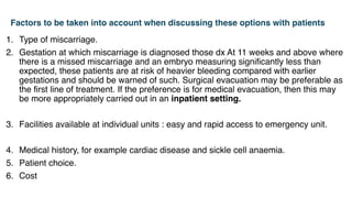 Factors to be taken into account when discussing these options with patients
1. Type of miscarriage.
2. Gestation at which miscarriage is diagnosed those dx At 11 weeks and above where
there is a missed miscarriage and an embryo measuring significantly less than
expected, these patients are at risk of heavier bleeding compared with earlier
gestations and should be warned of such. Surgical evacuation may be preferable as
the first line of treatment. If the preference is for medical evacuation, then this may
be more appropriately carried out in an inpatient setting.
3. Facilities available at individual units : easy and rapid access to emergency unit.
4. Medical history, for example cardiac disease and sickle cell anaemia.
5. Patient choice.
6. Cost
 