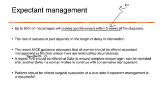 Expectant management
• Up to 85% of miscarriages will resolve spontaneously within 3 weeks of the diagnosis.
• The rate of success in part depends on the length of delay in intervention.
• The recent NICE guidance advocates that all women should be offered expectant
management as first line unless there are extenuating circumstances.
• A repeat TVS should be offered at 2wks to ensure complete miscarriage—can be repeated
after another 2wks if a woman wishes to continue with conservative management.
• Patients should be offered surgical evacuation at a later date if expectant management is
unsuccessful
↓
-
TransVaginal US
 