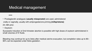 Medical management
• Prostaglandin analogues (usually misoprostol) are used, administered
orally or vaginally, usually with antiprogesterone priming (mifepristone)
24–48h prior.
• Oxytocin:
Successful induction of 2nd trimester abortion is possible with high doses of oxytocin administered in
small volumes of IV fluids.
Bleeding may continue for up to 3wks after medical uterine evacuation, but completion rates up to 80–
90% can be expected under 9wks gestation.
 