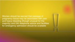 Women should be warned that passage of
pregnancy tissue may be associated with pain
and heavy bleeding (though unusual for the
majority) and 24h telephone advice and facilities
for emergency admission should be available
 