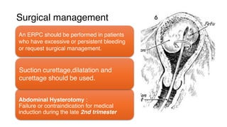 Surgical management
An ERPC should be performed in patients
who have excessive or persistent bleeding
or request surgical management.
Abdominal Hysterotomy :
Failure or contraindication for medical
induction during the late 2nd trimester
Suction curettage,dilatation and
curettage should be used.
 