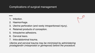 Complications of surgical management
1. Infection.
2. Haemorrhage.
3. Uterine perforation (and rarely intraperitoneal injury).
4. Retained products of conception.
5. Intrauterine adhesions.
6. Cervical tears.
7. Intra-abdominal trauma.
Uterine and cervical trauma may be minimized by administering
prostaglandin (misoprostol or gemeprost) before the procedure.
9
 