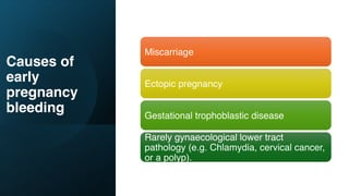 Causes of
early
pregnancy
bleeding
Miscarriage
Ectopic pregnancy
Gestational trophoblastic disease
Rarely gynaecological lower tract
pathology (e.g. Chlamydia, cervical cancer,
or a polyp).
 