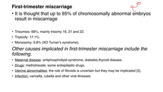 First‐trimester miscarriage
• It is thought that up to 95% of chromosomally abnormal embryos
result in miscarriage
• Trisomies: 68%, mainly trisomy 16, 21 and 22.
• Triploidy: 17.1%.
• Monosomy: 9.8% (XO Turner’s syndrome).
Other causes implicated in first‐trimester miscarriage include the
following.
• Maternal disease: antiphospholipid syndrome, diabetes,thyroid disease.
• Drugs: methotrexate, some antiepileptic drugs.
• Uterine abnormalities: the role of fibroids is uncertain but they may be implicated [5].
• Infection: varicella, rubella and other viral illnesses
&
 