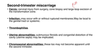 Second‐trimester miscarriage
• Cervix: cervical injury from surgery, cone biopsy and large loop excision of
the transformation zone.
• Infection: may occur with or without ruptured membranes.May be local to
the genital tract or systemic.
• Thrombophilias.
• Uterine abnormalities: submucous fibroids and congenital distortion of the
cavity (uterine septa) may be implicated.
• Chromosomal abnormalities: these too may not become apparent until
the second trimester.
&
 