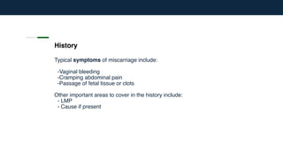 History
Typical symptoms of miscarriage include:
-Vaginal bleeding
-Cramping abdominal pain
-Passage of fetal tissue or clots
Other important areas to cover in the history include:
- LMP
- Cause if present
 