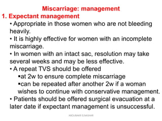 Miscarriage: management
1. Expectant management
• Appropriate in those women who are not bleeding
heavily.
• It is highly effective for women with an incomplete
miscarriage.
• In women with an intact sac, resolution may take
several weeks and may be less effective.
• A repeat TVS should be offered
at 2w to ensure complete miscarriage
can be repeated after another 2w if a woman
wishes to continue with conservative management.
• Patients should be offered surgical evacuation at a
later date if expectant management is unsuccessful.
ABOUBAKR ELNASHAR
 