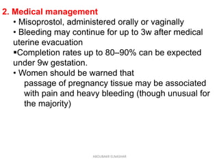 2. Medical management
• Misoprostol, administered orally or vaginally
• Bleeding may continue for up to 3w after medical
uterine evacuation
Completion rates up to 80–90% can be expected
under 9w gestation.
• Women should be warned that
passage of pregnancy tissue may be associated
with pain and heavy bleeding (though unusual for
the majority)
ABOUBAKR ELNASHAR
 