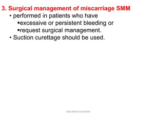3. Surgical management of miscarriage SMM
• performed in patients who have
excessive or persistent bleeding or
request surgical management.
• Suction curettage should be used.
ABOUBAKR ELNASHAR
 