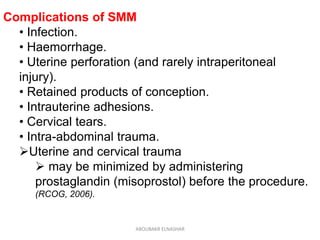Complications of SMM
• Infection.
• Haemorrhage.
• Uterine perforation (and rarely intraperitoneal
injury).
• Retained products of conception.
• Intrauterine adhesions.
• Cervical tears.
• Intra-abdominal trauma.
Uterine and cervical trauma
 may be minimized by administering
prostaglandin (misoprostol) before the procedure.
(RCOG, 2006).
ABOUBAKR ELNASHAR
 