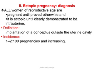 II. Ectopic pregnancy: diagnosis
ALL women of reproductive age are
pregnant until proved otherwise and
it is ectopic until clearly demonstrated to be
intrauterine.
• Definition:
implantation of a conceptus outside the uterine cavity.
• Incidence:
1–2:100 pregnancies and increasing.
ABOUBAKR ELNASHAR
 