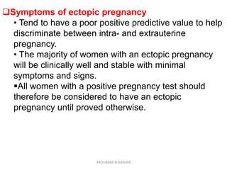 Symptoms of ectopic pregnancy
• Tend to have a poor positive predictive value to help
discriminate between intra- and extrauterine
pregnancy.
• The majority of women with an ectopic pregnancy
will be clinically well and stable with minimal
symptoms and signs.
All women with a positive pregnancy test should
therefore be considered to have an ectopic
pregnancy until proved otherwise.
ABOUBAKR ELNASHAR
 
