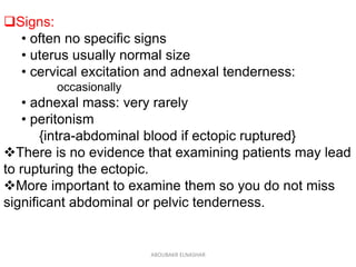 Signs:
• often no specific signs
• uterus usually normal size
• cervical excitation and adnexal tenderness:
occasionally
• adnexal mass: very rarely
• peritonism
{intra-abdominal blood if ectopic ruptured}
There is no evidence that examining patients may lead
to rupturing the ectopic.
More important to examine them so you do not miss
significant abdominal or pelvic tenderness.
ABOUBAKR ELNASHAR
 