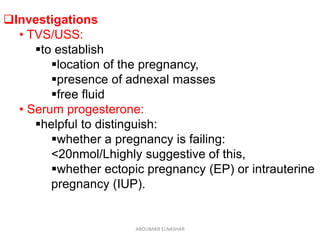 Investigations
• TVS/USS:
to establish
location of the pregnancy,
presence of adnexal masses
free fluid
• Serum progesterone:
helpful to distinguish:
whether a pregnancy is failing:
<20nmol/Lhighly suggestive of this,
whether ectopic pregnancy (EP) or intrauterine
pregnancy (IUP).
ABOUBAKR ELNASHAR
 