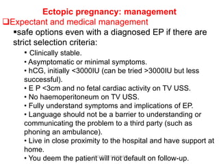 Ectopic pregnancy: management
Expectant and medical management
safe options even with a diagnosed EP if there are
strict selection criteria:
• Clinically stable.
• Asymptomatic or minimal symptoms.
• hCG, initially <3000IU (can be tried >3000IU but less
successful).
• E P <3cm and no fetal cardiac activity on TV USS.
• No haemoperitoneum on TV USS.
• Fully understand symptoms and implications of EP.
• Language should not be a barrier to understanding or
communicating the problem to a third party (such as
phoning an ambulance).
• Live in close proximity to the hospital and have support at
home.
• You deem the patient will not default on follow-up.ABOUBAKR ELNASHAR
 