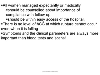 All women managed expectantly or medically
should be counselled about importance of
compliance with follow-up
should be within easy access of the hospital.
There is no level of hCG at which rupture cannot occur
even when it is falling
Symptoms and the clinical parameters are always more
important than blood tests and scans!
ABOUBAKR ELNASHAR
 