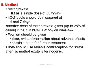 II. Medical
• Methotrexate
IM as a single dose of 50mg/m2.
• hCG levels should be measured at
4 and 7 days
another dose of methotrexate given (up to 25% of
cases) if the d in hCG is <15% on days 4–7.
 Women should be given
clear, written information about adverse effects
possible need for further treatment.
They should use reliable contraception for 3mths
after, as methotrexate is teratogenic.
ABOUBAKR ELNASHAR
 