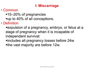 I. Miscarriage
• Common
15–20% of pregnancies
up to 40% of all conceptions.
• Definition
expulsion of a pregnancy, embryo, or fetus at a
stage of pregnancy when it is incapable of
independent survival:
includes all pregnancy losses before 24w
the vast majority are before 12w.
ABOUBAKR ELNASHAR
 