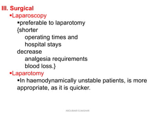 III. Surgical
Laparoscopy
preferable to laparotomy
{shorter
operating times and
hospital stays
decrease
analgesia requirements
blood loss.}
Laparotomy
In haemodynamically unstable patients, is more
appropriate, as it is quicker.
ABOUBAKR ELNASHAR
 