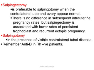 Salpingectomy
is preferable to salpingotomy when the
contralateral tube and ovary appear normal.
There is no difference in subsequent intrauterine
pregnancy rates, but salpingectomy is
associated with lower rates of persistent
trophoblast and recurrent ectopic pregnancy.
Salpingotomy
In the presence of visible contralateral tubal disease,
Remember Anti-D in Rh –ve patients.
ABOUBAKR ELNASHAR
 