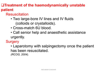 Treatment of the haemodynamically unstable
patient
Resuscitation
• Two large-bore IV lines and IV fluids
(colloids or crystalloids).
• Cross-match 6U blood.
• Call senior help and anaesthetic assistance
urgently.
Surgery
• Laparotomy with salpingectomy once the patient
has been resuscitated.
(RCOG, 2004).
ABOUBAKR ELNASHAR
 