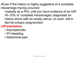 Even if the history is highly suggestive of a complete
miscarriage having occurred
classify as a PUL until you have evidence of an IUP.
5–10% of ‘complete miscarriages’ diagnosed on
history alone with an empty uterus, on scan, will in
fact be ectopic pregnancies!
Presentation
• Asymptomatic.
• PV bleeding.
• Abdominal pain.
ABOUBAKR ELNASHAR
 