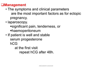 Management
• The symptoms and clinical parameters
are the most important factors as for ectopic
pregnancy.
• laparoscopy.
significant pain, tenderness, or
haemoperitoneum
• If patient is well and stable
serum progesterone
hCG
at the first visit
repeat hCG after 48h.
ABOUBAKR ELNASHAR
 