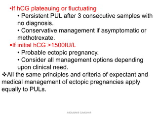 •If hCG plateauing or fluctuating
• Persistent PUL after 3 consecutive samples with
no diagnosis.
• Conservative management if asymptomatic or
methotrexate.
If initial hCG >1500IU/L
• Probable ectopic pregnancy.
• Consider all management options depending
upon clinical need.
All the same principles and criteria of expectant and
medical management of ectopic pregnancies apply
equally to PULs.
ABOUBAKR ELNASHAR
 