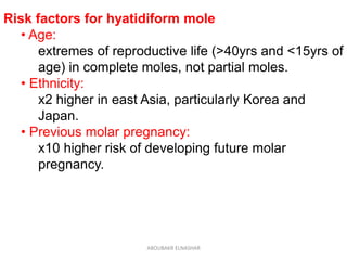Risk factors for hyatidiform mole
• Age:
extremes of reproductive life (>40yrs and <15yrs of
age) in complete moles, not partial moles.
• Ethnicity:
x2 higher in east Asia, particularly Korea and
Japan.
• Previous molar pregnancy:
x10 higher risk of developing future molar
pregnancy.
ABOUBAKR ELNASHAR
 