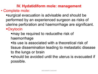 IV. Hydatidiform mole: management
• Complete mole:
surgical evacuation is advisable and should be
performed by an experienced surgeon as risks of
uterine perforation and haemorrhage are significant.
Oxytocin
may be required to reducethe risk of
haemorrhage
its use is associated with a theoretical risk of
tissue dissemination leading to metastatic disease
to the lungs or brain
should be avoided until the uterus is evacuated if
possible.
ABOUBAKR ELNASHAR
 