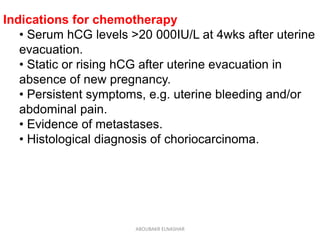 Indications for chemotherapy
• Serum hCG levels >20 000IU/L at 4wks after uterine
evacuation.
• Static or rising hCG after uterine evacuation in
absence of new pregnancy.
• Persistent symptoms, e.g. uterine bleeding and/or
abdominal pain.
• Evidence of metastases.
• Histological diagnosis of choriocarcinoma.
ABOUBAKR ELNASHAR
 