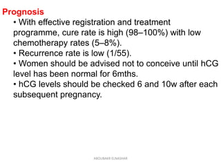 Prognosis
• With effective registration and treatment
programme, cure rate is high (98–100%) with low
chemotherapy rates (5–8%).
• Recurrence rate is low (1/55).
• Women should be advised not to conceive until hCG
level has been normal for 6mths.
• hCG levels should be checked 6 and 10w after each
subsequent pregnancy.
ABOUBAKR ELNASHAR
 