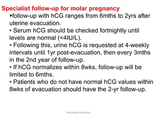 Specialist follow-up for molar pregnancy
follow-up with hCG ranges from 6mths to 2yrs after
uterine evacuation.
• Serum hCG should be checked fortnightly until
levels are normal (<4IU/L).
• Following this, urine hCG is requested at 4-weekly
intervals until 1yr post-evacuation, then every 3mths
in the 2nd year of follow-up.
• If hCG normalizes within 8wks, follow-up will be
limited to 6mths.
• Patients who do not have normal hCG values within
8wks of evacuation should have the 2-yr follow-up.
ABOUBAKR ELNASHAR
 