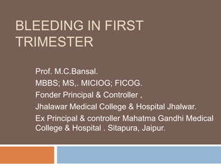 BLEEDING IN FIRST
TRIMESTER

  Prof. M.C.Bansal.
  MBBS; MS,. MICIOG; FICOG.
  Fonder Principal & Controller ,
  Jhalawar Medical College & Hospital Jhalwar.
  Ex Principal & controller Mahatma Gandhi Medical
  College & Hospital . Sitapura, Jaipur.
 