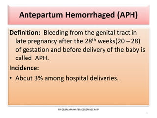 Antepartum Hemorrhaged (APH) 
Definition: Bleeding from the genital tract in 
late pregnancy after the 28th weeks(20 – 28) 
of gestation and before delivery of the baby is 
called APH. 
Incidence: 
• About 3% among hospital deliveries. 
1 
BY GEBREMARYA TEMESGEN BSC MW 
 