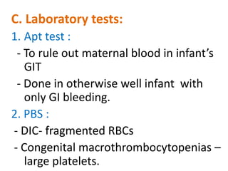 C. Laboratory tests:
1. Apt test :
 - To rule out maternal blood in infant’s
   GIT
 - Done in otherwise well infant with
   only GI bleeding.
2. PBS :
- DIC- fragmented RBCs
- Congenital macrothrombocytopenias –
   large platelets.
 