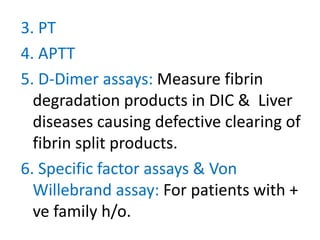 3. PT
4. APTT
5. D-Dimer assays: Measure fibrin
  degradation products in DIC & Liver
  diseases causing defective clearing of
  fibrin split products.
6. Specific factor assays & Von
  Willebrand assay: For patients with +
  ve family h/o.
 