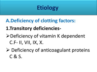 Etiology
A.Deficiency of clotting factors:
1.Transitory deficiencies-
Deficiency of vitamin K dependent
  C.F- II, VII, IX, X.
 Deficiency of anticoagulant proteins
  C & S.
 