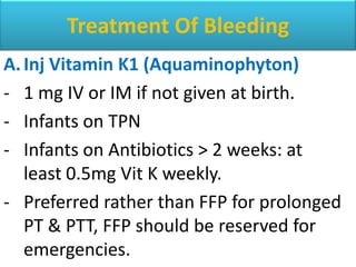 Treatment Of Bleeding
A. Inj Vitamin K1 (Aquaminophyton)
- 1 mg IV or IM if not given at birth.
- Infants on TPN
- Infants on Antibiotics > 2 weeks: at
   least 0.5mg Vit K weekly.
- Preferred rather than FFP for prolonged
   PT & PTT, FFP should be reserved for
   emergencies.
 